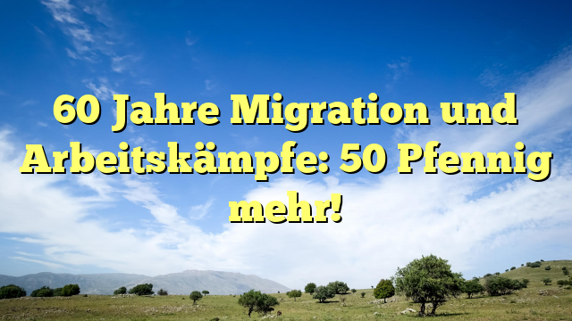60 Jahre Migration und Arbeitskämpfe: 50 Pfennig mehr! 